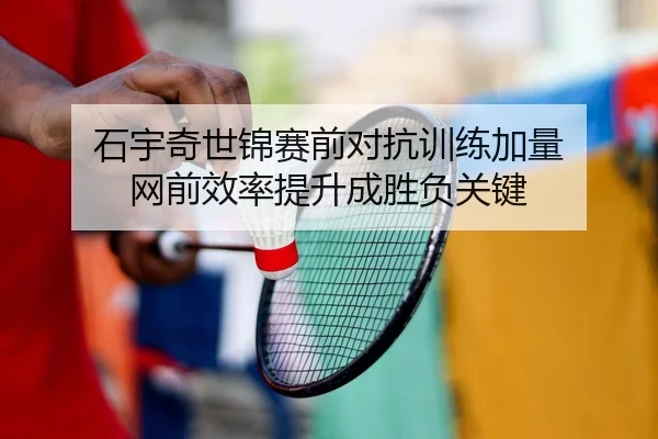 石宇奇世锦赛前对抗训练加量 网前效率提升成胜负关键